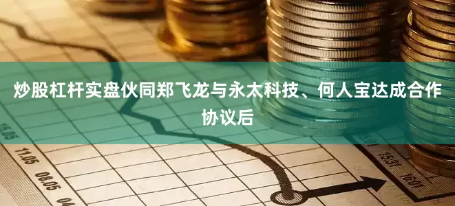 炒股杠杆实盘伙同郑飞龙与永太科技、何人宝达成合作协议后