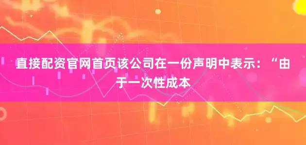 直接配资官网首页　　该公司在一份声明中表示：“由于一次性成本
