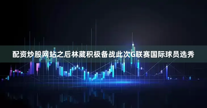配资炒股网站之后林葳积极备战此次G联赛国际球员选秀