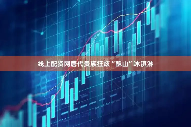 线上配资网唐代贵族狂炫“酥山”冰淇淋
