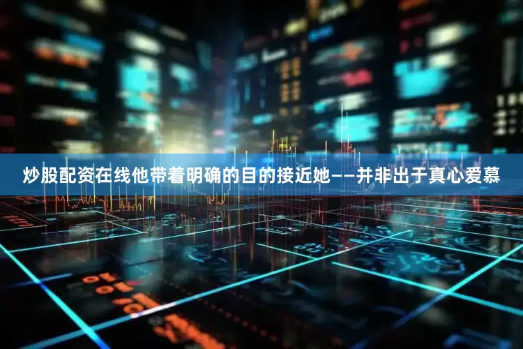 炒股配资在线他带着明确的目的接近她——并非出于真心爱慕