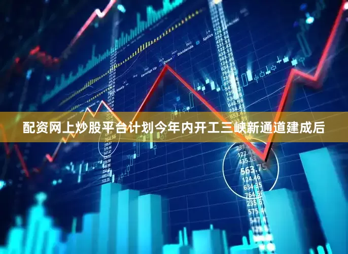 配资网上炒股平台计划今年内开工三峡新通道建成后