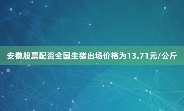 安徽股票配资全国生猪出场价格为13.71元/公斤