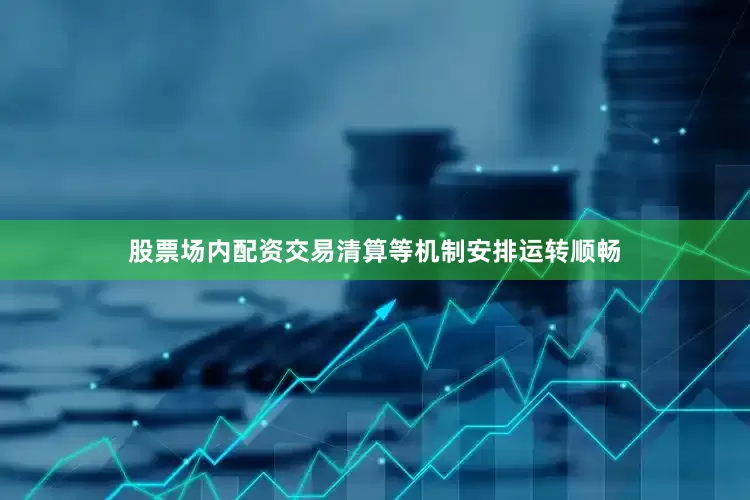 股票场内配资交易清算等机制安排运转顺畅